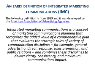 AN EARLY DEFINITION OF INTEGRATED MARKETING
COMMUNICATIONS (IMC)
The following definition is from 1989 and it was developed by
the American Association of Advertising Agencies:
Integrated marketing communications is a concept
of marketing communications planning that
recognizes the added value of a comprehensive plan
that evaluates the strategic roles of variety of
communication disciplines – for example, general
advertising, direct response, sales promotion, and
public relations – and combines these disciplines to
deliver clarity, consistency, and maximum
communications impact.
 