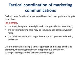 Tactical coordination of marketing
communications
Each of these functional areas would have their own goals and targets
to achieve.
For example,
• the advertising function might seek to improve brand awareness,
• the direct marketing area may be focused upon sales conversion
rates,
• the public relations area might be measured upon earned media,
and so on.
Despite these areas using a similar approach of message and brand
elements, they still generally act independently and are not
strategically integrated to achieve an overall goal.
 