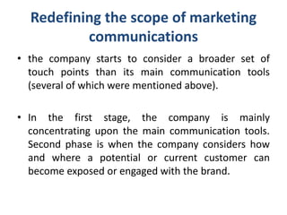 Redefining the scope of marketing
communications
• the company starts to consider a broader set of
touch points than its main communication tools
(several of which were mentioned above).
• In the first stage, the company is mainly
concentrating upon the main communication tools.
Second phase is when the company considers how
and where a potential or current customer can
become exposed or engaged with the brand.
 