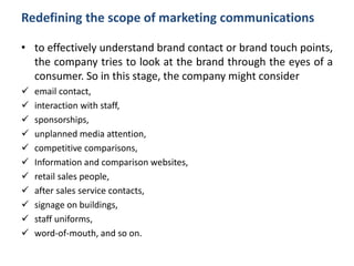 Redefining the scope of marketing communications
• to effectively understand brand contact or brand touch points,
the company tries to look at the brand through the eyes of a
consumer. So in this stage, the company might consider
 email contact,
 interaction with staff,
 sponsorships,
 unplanned media attention,
 competitive comparisons,
 Information and comparison websites,
 retail sales people,
 after sales service contacts,
 signage on buildings,
 staff uniforms,
 word-of-mouth, and so on.
 
