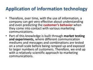 Application of information technology
• Therefore, over time, with the use of information, a
company can get very effective about understanding
and even predicting the customer’s behavior when
they come into contact with various marketing
communications.
• Part of this knowledge is built through market testing
and experiments, where different communication
mediums and messages and combinations are tested
on a small scale before being ramped up and exposed
to larger numbers of customers. Therefore, we end up
with a relatively scientific approach to marketing
communications.
 