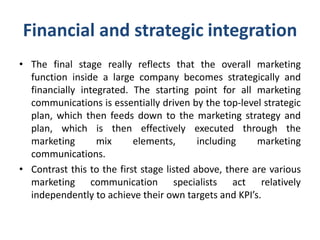 Financial and strategic integration
• The final stage really reflects that the overall marketing
function inside a large company becomes strategically and
financially integrated. The starting point for all marketing
communications is essentially driven by the top-level strategic
plan, which then feeds down to the marketing strategy and
plan, which is then effectively executed through the
marketing mix elements, including marketing
communications.
• Contrast this to the first stage listed above, there are various
marketing communication specialists act relatively
independently to achieve their own targets and KPI’s.
 