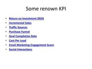 Some renown KPI
• Return on Investment (ROI)
• Incremental Sales
• Traffic Sources
• Purchase Funnel
• Goal Completion Rate
• Cost Per Lead
• Email Marketing Engagement Score
• Social Interactions
 