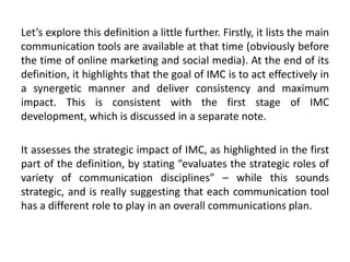 Let’s explore this definition a little further. Firstly, it lists the main
communication tools are available at that time (obviously before
the time of online marketing and social media). At the end of its
definition, it highlights that the goal of IMC is to act effectively in
a synergetic manner and deliver consistency and maximum
impact. This is consistent with the first stage of IMC
development, which is discussed in a separate note.
It assesses the strategic impact of IMC, as highlighted in the first
part of the definition, by stating “evaluates the strategic roles of
variety of communication disciplines” – while this sounds
strategic, and is really suggesting that each communication tool
has a different role to play in an overall communications plan.
 