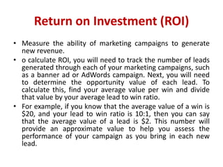 Return on Investment (ROI)
• Measure the ability of marketing campaigns to generate
new revenue.
• o calculate ROI, you will need to track the number of leads
generated through each of your marketing campaigns, such
as a banner ad or AdWords campaign. Next, you will need
to determine the opportunity value of each lead. To
calculate this, find your average value per win and divide
that value by your average lead to win ratio.
• For example, if you know that the average value of a win is
$20, and your lead to win ratio is 10:1, then you can say
that the average value of a lead is $2. This number will
provide an approximate value to help you assess the
performance of your campaign as you bring in each new
lead.
 