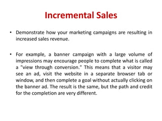 Incremental Sales
• Demonstrate how your marketing campaigns are resulting in
increased sales revenue.
• For example, a banner campaign with a large volume of
impressions may encourage people to complete what is called
a "view through conversion." This means that a visitor may
see an ad, visit the website in a separate browser tab or
window, and then complete a goal without actually clicking on
the banner ad. The result is the same, but the path and credit
for the completion are very different.
 