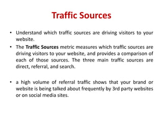 Traffic Sources
• Understand which traffic sources are driving visitors to your
website.
• The Traffic Sources metric measures which traffic sources are
driving visitors to your website, and provides a comparison of
each of those sources. The three main traffic sources are
direct, referral, and search.
• a high volume of referral traffic shows that your brand or
website is being talked about frequently by 3rd party websites
or on social media sites.
 
