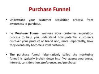 Purchase Funnel
• Understand your customer acquisition process from
awareness to purchase.
• he Purchase Funnel analyzes your customer acquisition
process to help you understand how potential customers
discover your product or brand and, more importantly, how
they eventually become a loyal customer.
• The purchase funnel (alternatively called the marketing
funnel) is typically broken down into five stages: awareness,
interest, consideration, preference, and purchase.
 