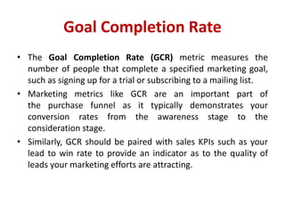 Goal Completion Rate
• The Goal Completion Rate (GCR) metric measures the
number of people that complete a specified marketing goal,
such as signing up for a trial or subscribing to a mailing list.
• Marketing metrics like GCR are an important part of
the purchase funnel as it typically demonstrates your
conversion rates from the awareness stage to the
consideration stage.
• Similarly, GCR should be paired with sales KPIs such as your
lead to win rate to provide an indicator as to the quality of
leads your marketing efforts are attracting.
 