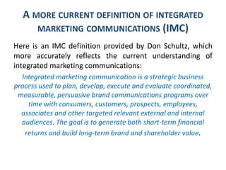 A MORE CURRENT DEFINITION OF INTEGRATED
MARKETING COMMUNICATIONS (IMC)
Here is an IMC definition provided by Don Schultz, which
more accurately reflects the current understanding of
integrated marketing communications:
Integrated marketing communication is a strategic business
process used to plan, develop, execute and evaluate coordinated,
measurable, persuasive brand communications programs over
time with consumers, customers, prospects, employees,
associates and other targeted relevant external and internal
audiences. The goal is to generate both short-term financial
returns and build long-term brand and shareholder value.
 