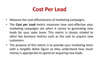 Cost Per Lead
• Measure the cost-effectiveness of marketing campaigns.
• The Cost per Lead metric measures how cost-effective your
marketing campaigns are when it comes to generating new
leads for your sales team. This metric is closely related to
other key business metrics such as the cost to acquire new
customers.
• The purpose of this metric is to provide your marketing team
with a tangible dollar figure so they understand how much
money is appropriate to spend on acquiring new leads.
 
