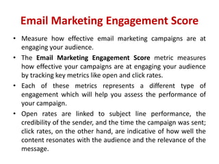 Email Marketing Engagement Score
• Measure how effective email marketing campaigns are at
engaging your audience.
• The Email Marketing Engagement Score metric measures
how effective your campaigns are at engaging your audience
by tracking key metrics like open and click rates.
• Each of these metrics represents a different type of
engagement which will help you assess the performance of
your campaign.
• Open rates are linked to subject line performance, the
credibility of the sender, and the time the campaign was sent;
click rates, on the other hand, are indicative of how well the
content resonates with the audience and the relevance of the
message.
 