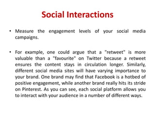 Social Interactions
• Measure the engagement levels of your social media
campaigns.
• For example, one could argue that a "retweet" is more
valuable than a "favourite" on Twitter because a retweet
ensures the content stays in circulation longer. Similarly,
different social media sites will have varying importance to
your brand. One brand may find that Facebook is a hotbed of
positive engagement, while another brand really hits its stride
on Pinterest. As you can see, each social platform allows you
to interact with your audience in a number of different ways.
 
