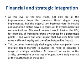 Financial and strategic integration
• At this level of the final stage, not only are all the
improvements from the previous three stages being
implemented, but the organization becomes very financially
and marketing metric driven in terms of its overall marketing
communications. This would mean it would look at the ROI,
for example, of increasing brand awareness by 5 percentage
points – and work out what impact that has over time trial
rates and brand loyalty and therefore bottom line impact.
• This becomes increasingly challenging when companies have
multiple target markets to pursue the need to consider a
range of strategic initiatives. As pointed out earlier in the
article, only explore percentage of organizations truly operate
at the fourth stage of the model.
 