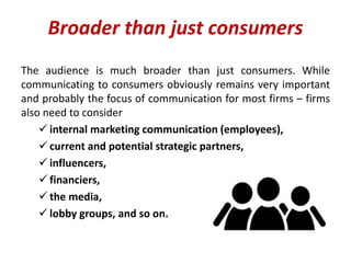 Broader than just consumers
The audience is much broader than just consumers. While
communicating to consumers obviously remains very important
and probably the focus of communication for most firms – firms
also need to consider
 internal marketing communication (employees),
 current and potential strategic partners,
 influencers,
 financiers,
 the media,
 lobby groups, and so on.
 