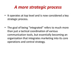 A more strategic process
• It operates at top level and is now considered a key
strategic process.
• The goal of being “integrated” refers to much more
than just a tactical coordination of various
communication tools, but essentially becoming an
organization that integrates marketing into its core
operations and central strategy.
 