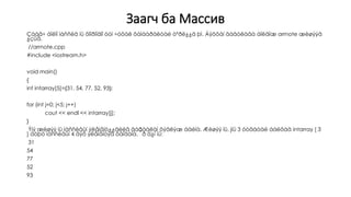 Заагч ба Массив
Çààã÷ áîëîí ìàññèâ íü õîîðîíäîî òóí ÷óõàë õàìààðàëòàé òºðë¿¿ä þì. Áÿöõàí äàâòëàãà áîëãîæ arrnote æèøýýã
¿çüå.
//arrnote.cpp
#include <iostream.h>
void main()
{
int intarray[5]={31, 54, 77, 52, 93};
for (int j=0; j<5; j++)
cout << endl << intarray[j];
}
Ýíý æèøýý íü ìàññèâûí ýëåìåíò¿¿äèéã äàðààëàí õýâëýæ áàéíà. Æèøýý íü, jíü 3 óòãàòàé áàéõàä intarray [ 3
] áóþó ìàññèâûí 4 äýõ ýëåìåíòýä õàíäàíà. ¯ð ä¿í íü:
31
54
77
52
93
 