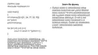 //ptrinc.cpp
#include <iostream.h>
void main()
{
int intarray[5]={31, 54, 77, 52, 93};
int *ptrint;
ptrint=intarray;
for (int j=0; j<5; j++)
cout << endl << *(ptrint++) ;
}
Áèä ptrint õóâüñàã÷ òîäîðõîéëæ, óã
õóâüñàã÷èä ìàññèâûí õàÿãèéã ºãñíººð
ìàññèâûí á¿õ ýëåìåíòýä *( ptrint++ )
ãýñýí ¿éëäëýýð äàðààëàí õ¿ðýõ
áîëîìæ îëæ áàéãàà þì. Ptrint áîë òîãòìîë
áèø ó÷ðààñ ººð÷ëºãäºæ áîëæ áàéíà.
Заагч ба функц
• Õýðýâ ôóíêö íü àðãóìåíòäýý èðæ
áàéãàà õóâüñàã÷èéí ¿íäñýí ïðîãðàìì
äàõü óòãûã ººð÷ëºõ øààðäëàãàòàé
áîë ò¿¿íèéã ýíãèéí óòãà àðãóìåíòýýð
äàìæóóëæ áîëîõã¿é. Ó÷èð íü èéì
àðãóìåíòèéí óòãûí õóóëáàð íü ë
ôóíêöýä èðäýã. Õàðèí ýíý òîõèîëäîëä
çààã÷ àðãóìåíòèéã àøèãëàõ
õýðýãòýé.
 