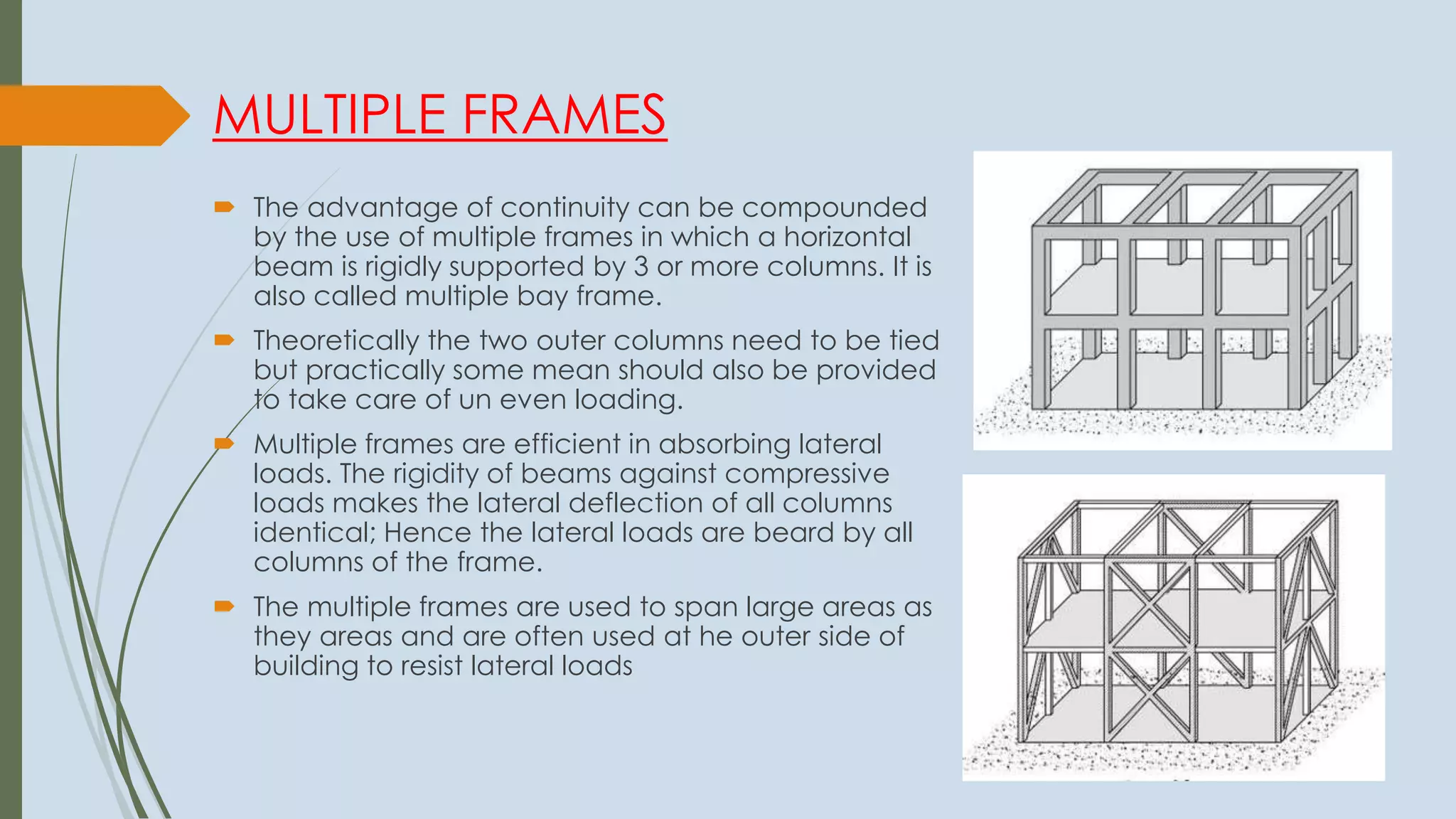 MULTIPLE FRAMES
 The advantage of continuity can be compounded
by the use of multiple frames in which a horizontal
beam is rigidly supported by 3 or more columns. It is
also called multiple bay frame.
 Theoretically the two outer columns need to be tied
but practically some mean should also be provided
to take care of un even loading.
 Multiple frames are efficient in absorbing lateral
loads. The rigidity of beams against compressive
loads makes the lateral deflection of all columns
identical; Hence the lateral loads are beard by all
columns of the frame.
 The multiple frames are used to span large areas as
they areas and are often used at he outer side of
building to resist lateral loads
 