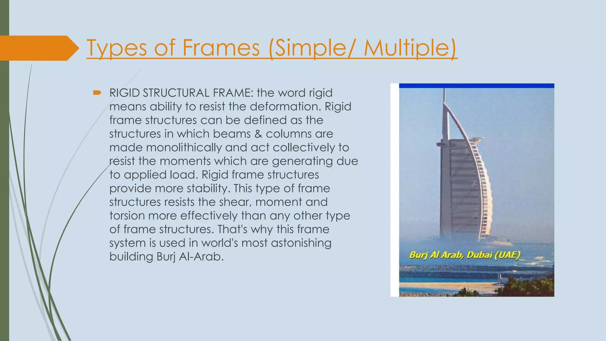 Types of Frames (Simple/ Multiple)
 RIGID STRUCTURAL FRAME: the word rigid
means ability to resist the deformation. Rigid
frame structures can be defined as the
structures in which beams & columns are
made monolithically and act collectively to
resist the moments which are generating due
to applied load. Rigid frame structures
provide more stability. This type of frame
structures resists the shear, moment and
torsion more effectively than any other type
of frame structures. That's why this frame
system is used in world's most astonishing
building Burj Al-Arab.
 