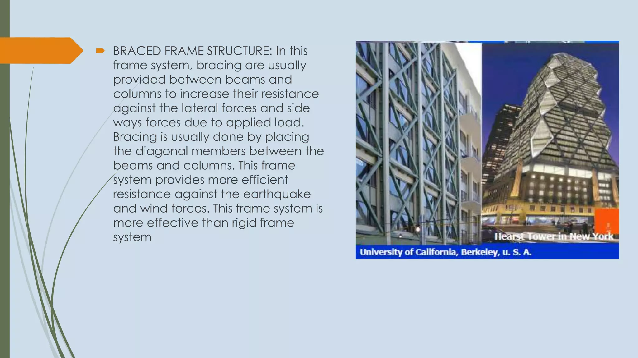  BRACED FRAME STRUCTURE: In this
frame system, bracing are usually
provided between beams and
columns to increase their resistance
against the lateral forces and side
ways forces due to applied load.
Bracing is usually done by placing
the diagonal members between the
beams and columns. This frame
system provides more efficient
resistance against the earthquake
and wind forces. This frame system is
more effective than rigid frame
system
 