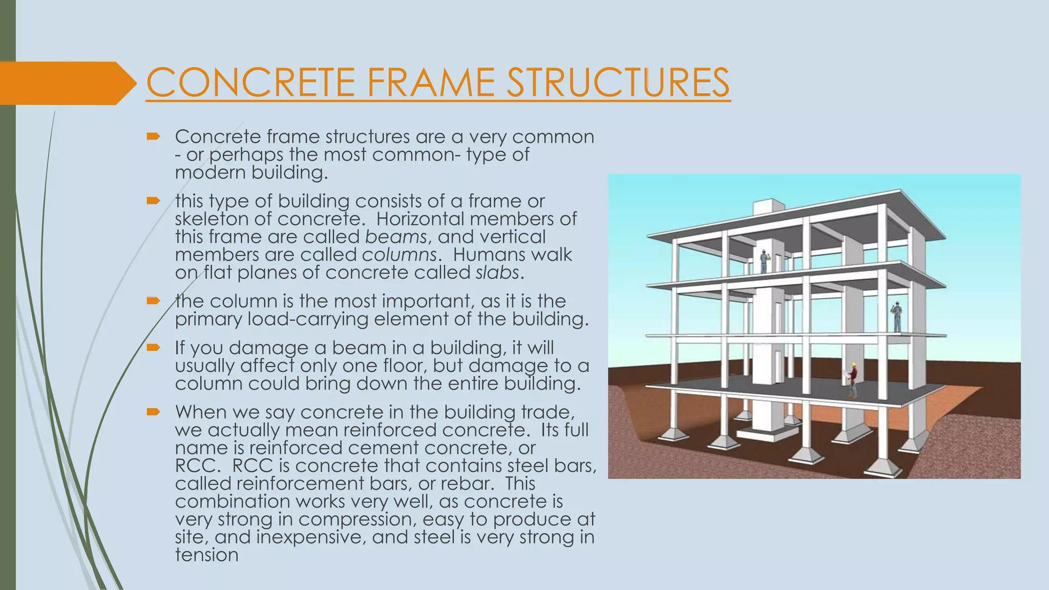 CONCRETE FRAME STRUCTURES
 Concrete frame structures are a very common
- or perhaps the most common- type of
modern building.
 this type of building consists of a frame or
skeleton of concrete. Horizontal members of
this frame are called beams, and vertical
members are called columns. Humans walk
on flat planes of concrete called slabs.
 the column is the most important, as it is the
primary load-carrying element of the building.
 If you damage a beam in a building, it will
usually affect only one floor, but damage to a
column could bring down the entire building.
 When we say concrete in the building trade,
we actually mean reinforced concrete. Its full
name is reinforced cement concrete, or
RCC. RCC is concrete that contains steel bars,
called reinforcement bars, or rebar. This
combination works very well, as concrete is
very strong in compression, easy to produce at
site, and inexpensive, and steel is very strong in
tension
 