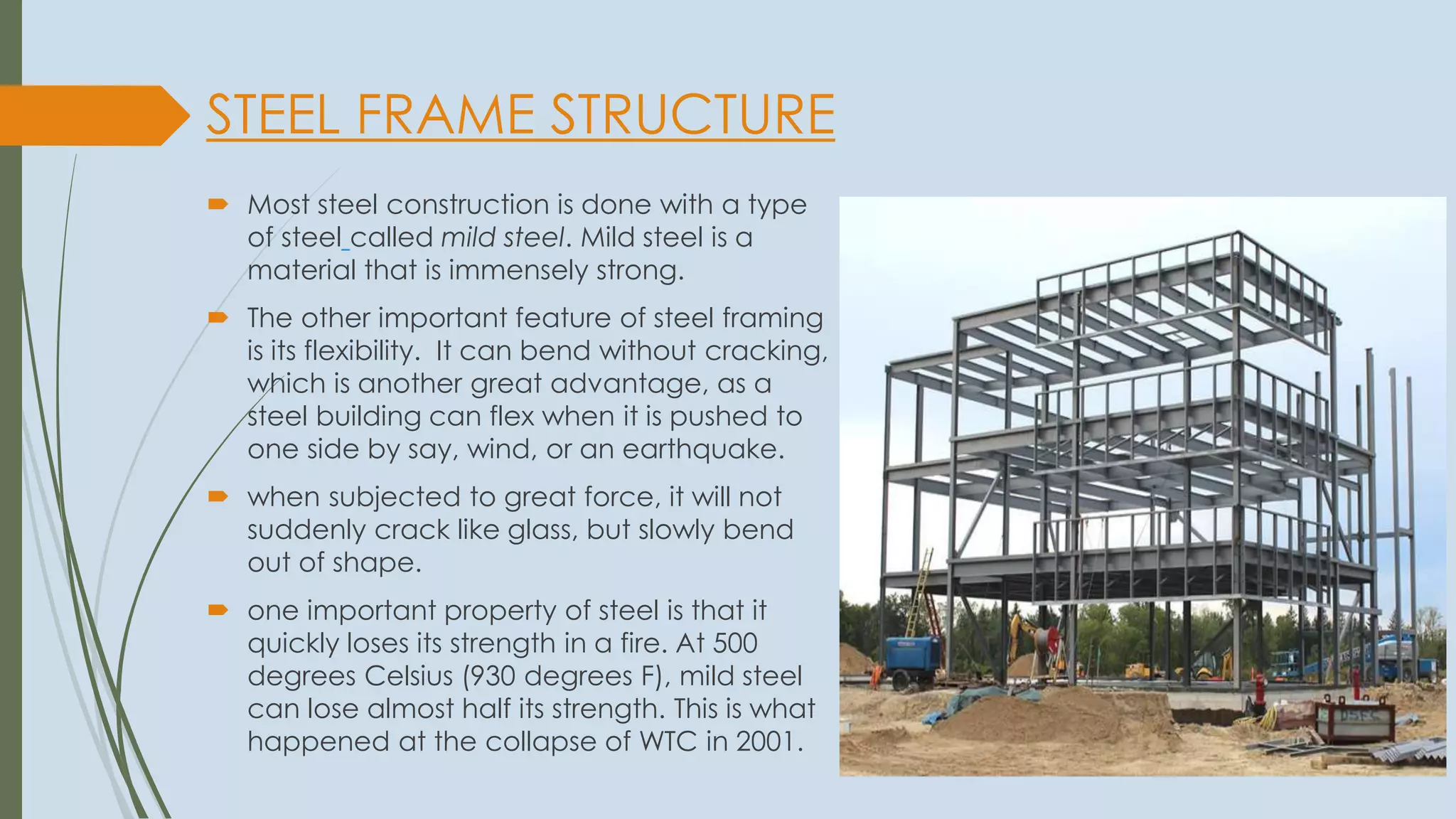 STEEL FRAME STRUCTURE
 Most steel construction is done with a type
of steel called mild steel. Mild steel is a
material that is immensely strong.
 The other important feature of steel framing
is its flexibility. It can bend without cracking,
which is another great advantage, as a
steel building can flex when it is pushed to
one side by say, wind, or an earthquake.
 when subjected to great force, it will not
suddenly crack like glass, but slowly bend
out of shape.
 one important property of steel is that it
quickly loses its strength in a fire. At 500
degrees Celsius (930 degrees F), mild steel
can lose almost half its strength. This is what
happened at the collapse of WTC in 2001.
 