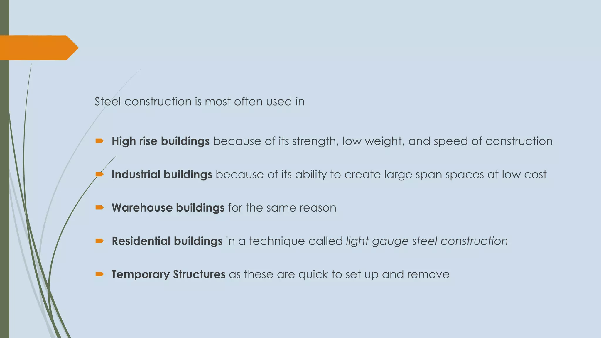 Steel construction is most often used in
 High rise buildings because of its strength, low weight, and speed of construction
 Industrial buildings because of its ability to create large span spaces at low cost
 Warehouse buildings for the same reason
 Residential buildings in a technique called light gauge steel construction
 Temporary Structures as these are quick to set up and remove
 