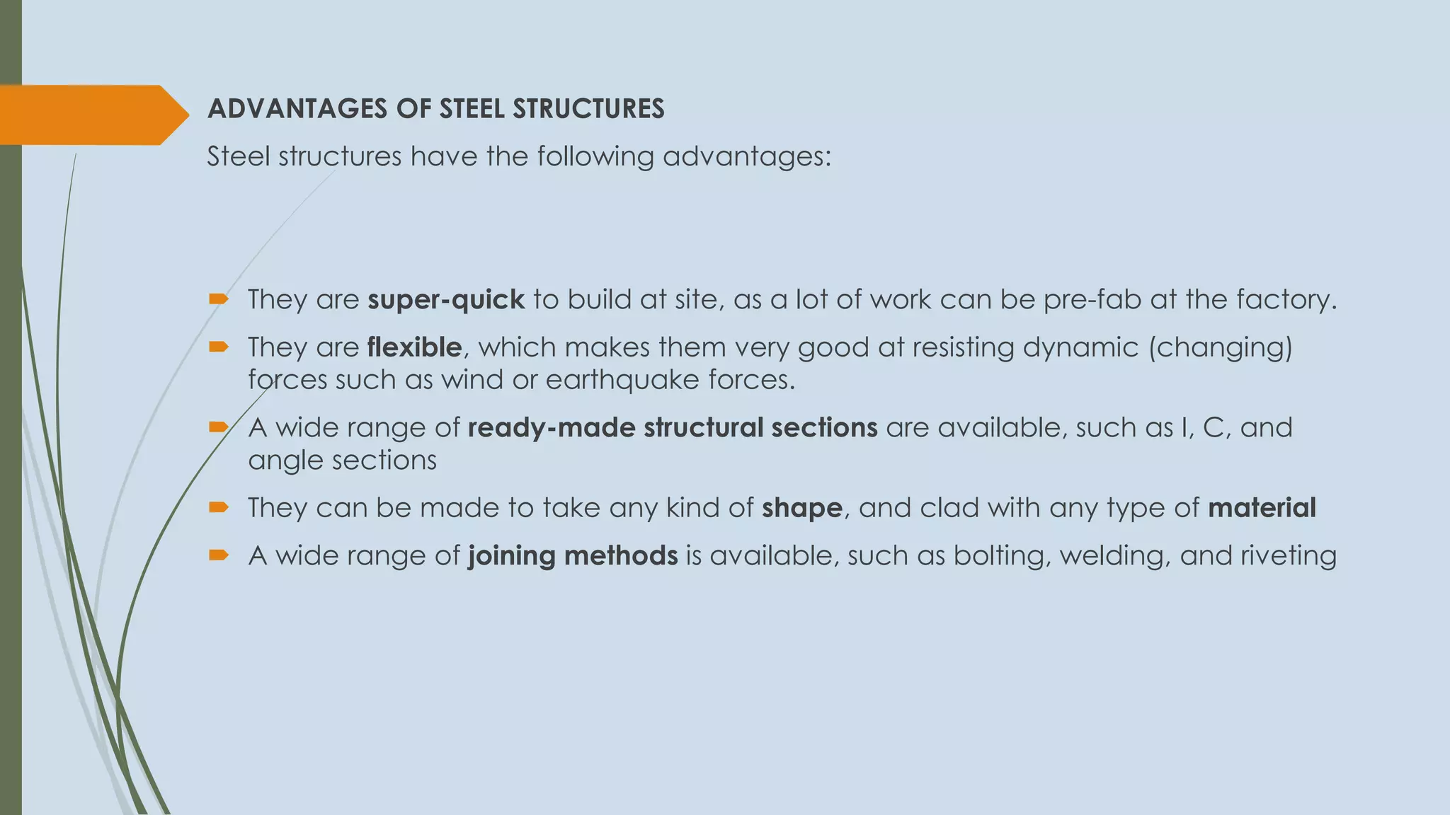 ADVANTAGES OF STEEL STRUCTURES
Steel structures have the following advantages:
 They are super-quick to build at site, as a lot of work can be pre-fab at the factory.
 They are flexible, which makes them very good at resisting dynamic (changing)
forces such as wind or earthquake forces.
 A wide range of ready-made structural sections are available, such as I, C, and
angle sections
 They can be made to take any kind of shape, and clad with any type of material
 A wide range of joining methods is available, such as bolting, welding, and riveting
 