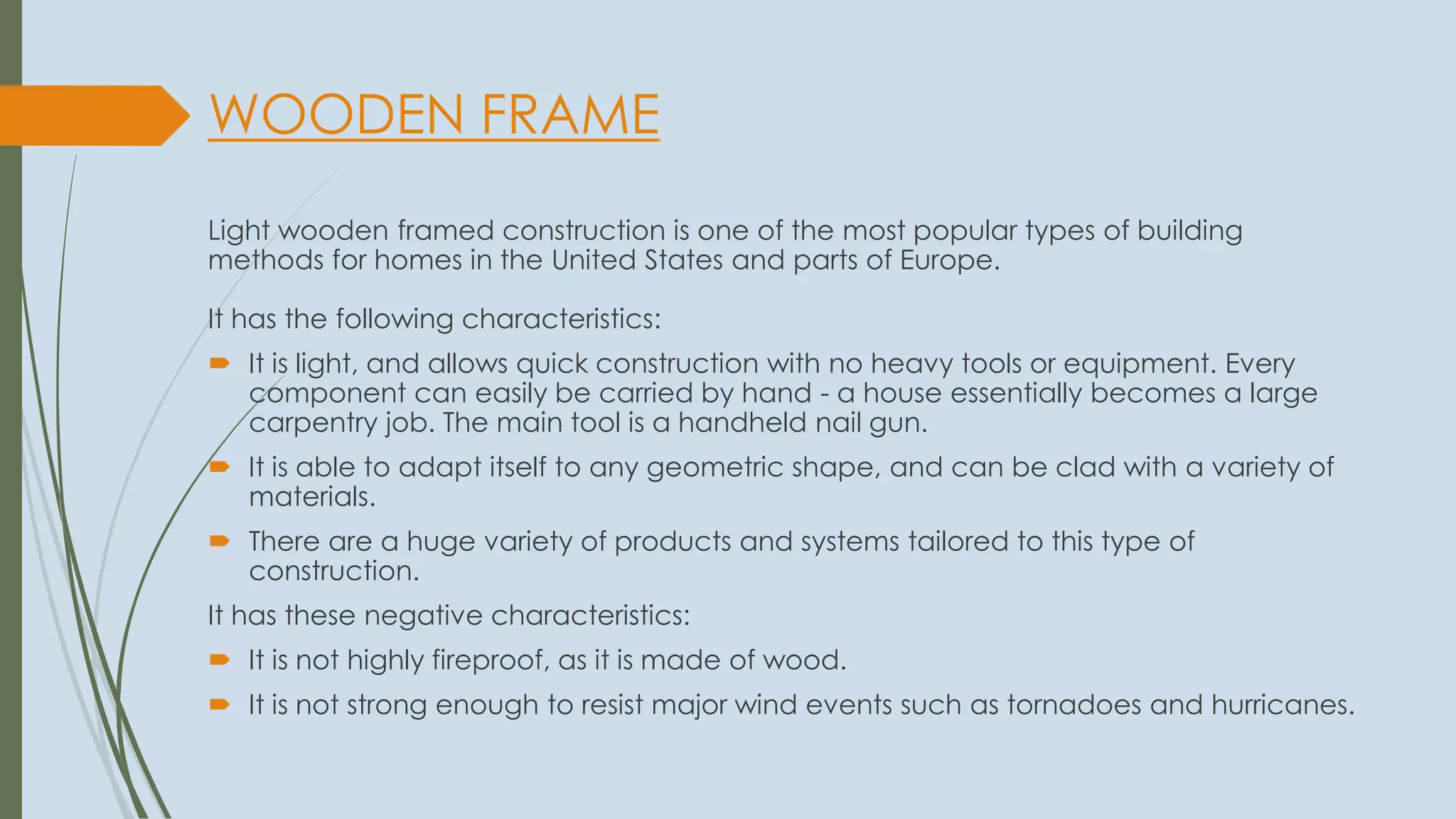 WOODEN FRAME
Light wooden framed construction is one of the most popular types of building
methods for homes in the United States and parts of Europe.
It has the following characteristics:
 It is light, and allows quick construction with no heavy tools or equipment. Every
component can easily be carried by hand - a house essentially becomes a large
carpentry job. The main tool is a handheld nail gun.
 It is able to adapt itself to any geometric shape, and can be clad with a variety of
materials.
 There are a huge variety of products and systems tailored to this type of
construction.
It has these negative characteristics:
 It is not highly fireproof, as it is made of wood.
 It is not strong enough to resist major wind events such as tornadoes and hurricanes.
 