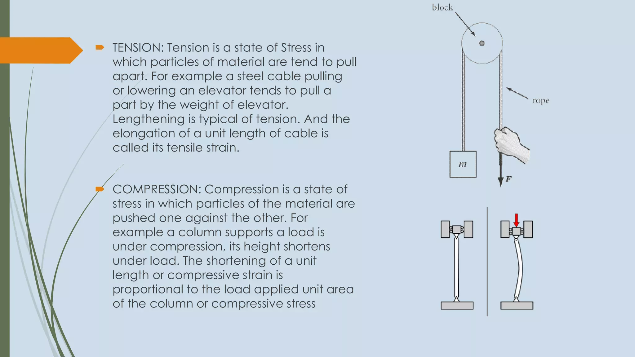  TENSION: Tension is a state of Stress in
which particles of material are tend to pull
apart. For example a steel cable pulling
or lowering an elevator tends to pull a
part by the weight of elevator.
Lengthening is typical of tension. And the
elongation of a unit length of cable is
called its tensile strain.
 COMPRESSION: Compression is a state of
stress in which particles of the material are
pushed one against the other. For
example a column supports a load is
under compression, its height shortens
under load. The shortening of a unit
length or compressive strain is
proportional to the load applied unit area
of the column or compressive stress
 