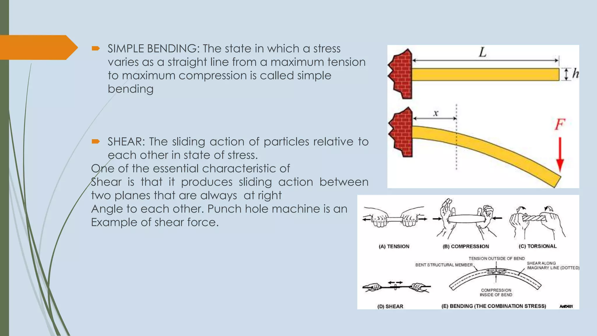  SIMPLE BENDING: The state in which a stress
varies as a straight line from a maximum tension
to maximum compression is called simple
bending
 SHEAR: The sliding action of particles relative to
each other in state of stress.
One of the essential characteristic of
Shear is that it produces sliding action between
two planes that are always at right
Angle to each other. Punch hole machine is an
Example of shear force.
 