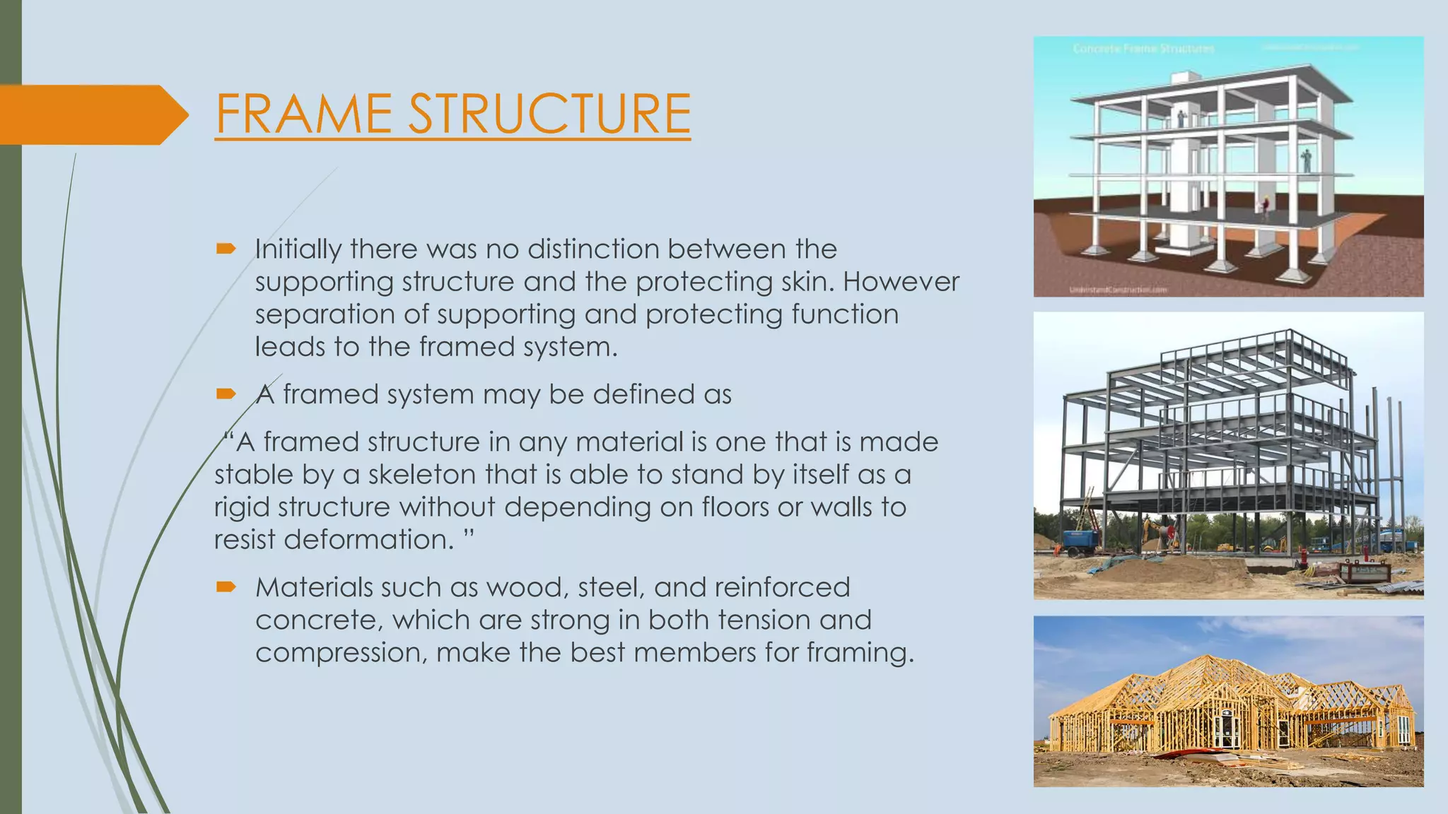 FRAME STRUCTURE
 Initially there was no distinction between the
supporting structure and the protecting skin. However
separation of supporting and protecting function
leads to the framed system.
 A framed system may be defined as
“A framed structure in any material is one that is made
stable by a skeleton that is able to stand by itself as a
rigid structure without depending on floors or walls to
resist deformation. ”
 Materials such as wood, steel, and reinforced
concrete, which are strong in both tension and
compression, make the best members for framing.
 