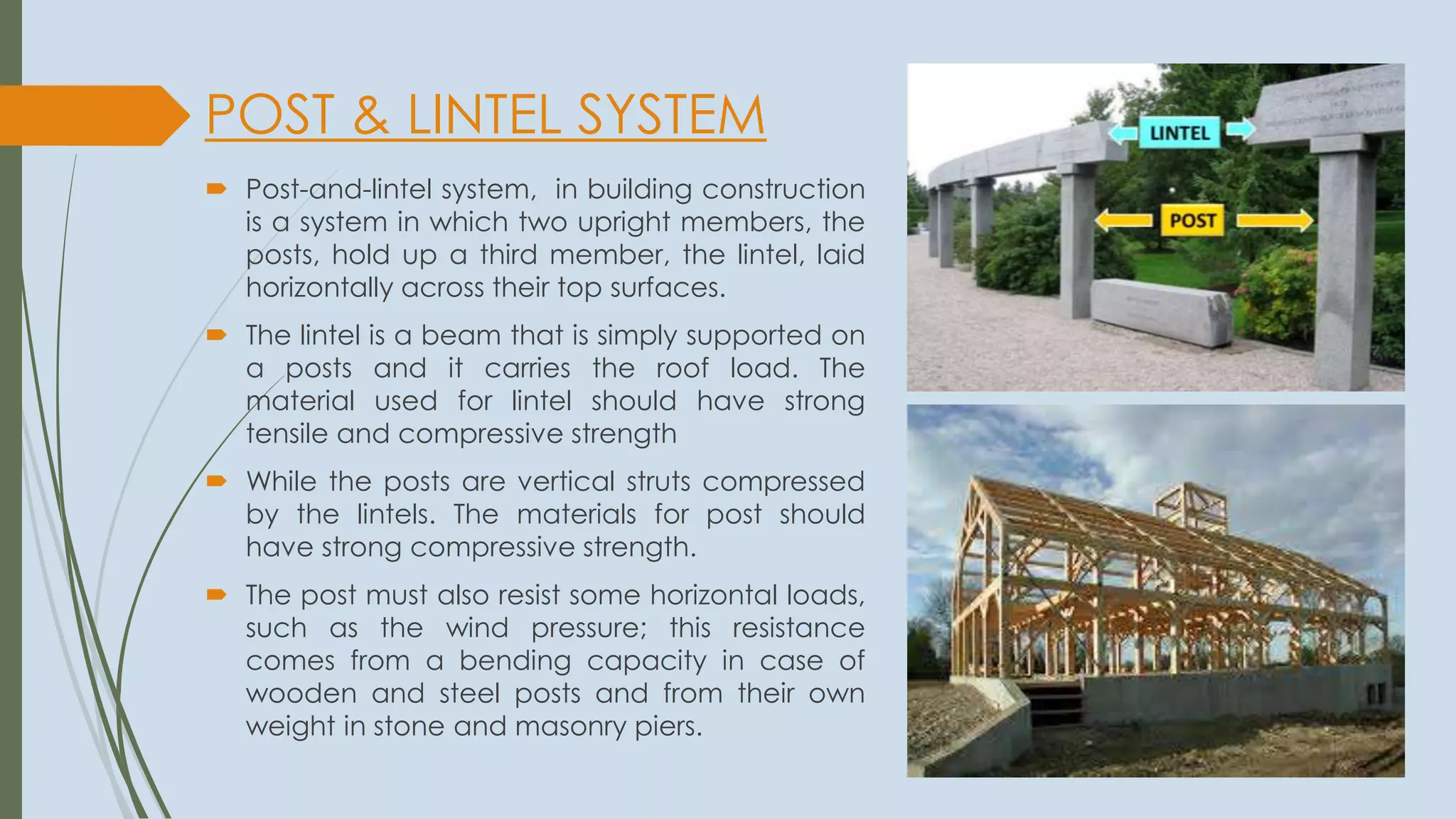 POST & LINTEL SYSTEM
 Post-and-lintel system, in building construction
is a system in which two upright members, the
posts, hold up a third member, the lintel, laid
horizontally across their top surfaces.
 The lintel is a beam that is simply supported on
a posts and it carries the roof load. The
material used for lintel should have strong
tensile and compressive strength
 While the posts are vertical struts compressed
by the lintels. The materials for post should
have strong compressive strength.
 The post must also resist some horizontal loads,
such as the wind pressure; this resistance
comes from a bending capacity in case of
wooden and steel posts and from their own
weight in stone and masonry piers.
 