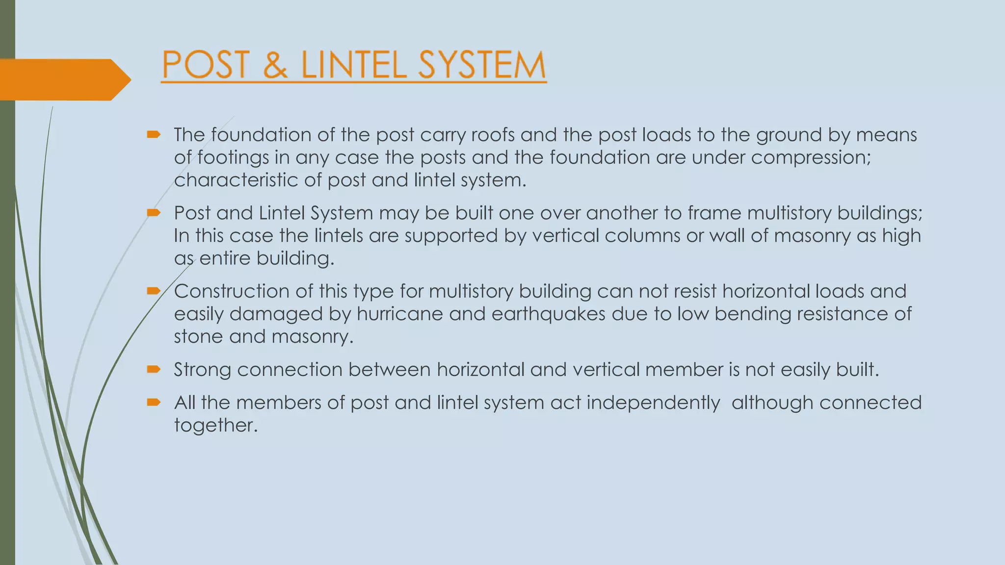  The foundation of the post carry roofs and the post loads to the ground by means
of footings in any case the posts and the foundation are under compression;
characteristic of post and lintel system.
 Post and Lintel System may be built one over another to frame multistory buildings;
In this case the lintels are supported by vertical columns or wall of masonry as high
as entire building.
 Construction of this type for multistory building can not resist horizontal loads and
easily damaged by hurricane and earthquakes due to low bending resistance of
stone and masonry.
 Strong connection between horizontal and vertical member is not easily built.
 All the members of post and lintel system act independently although connected
together.
 