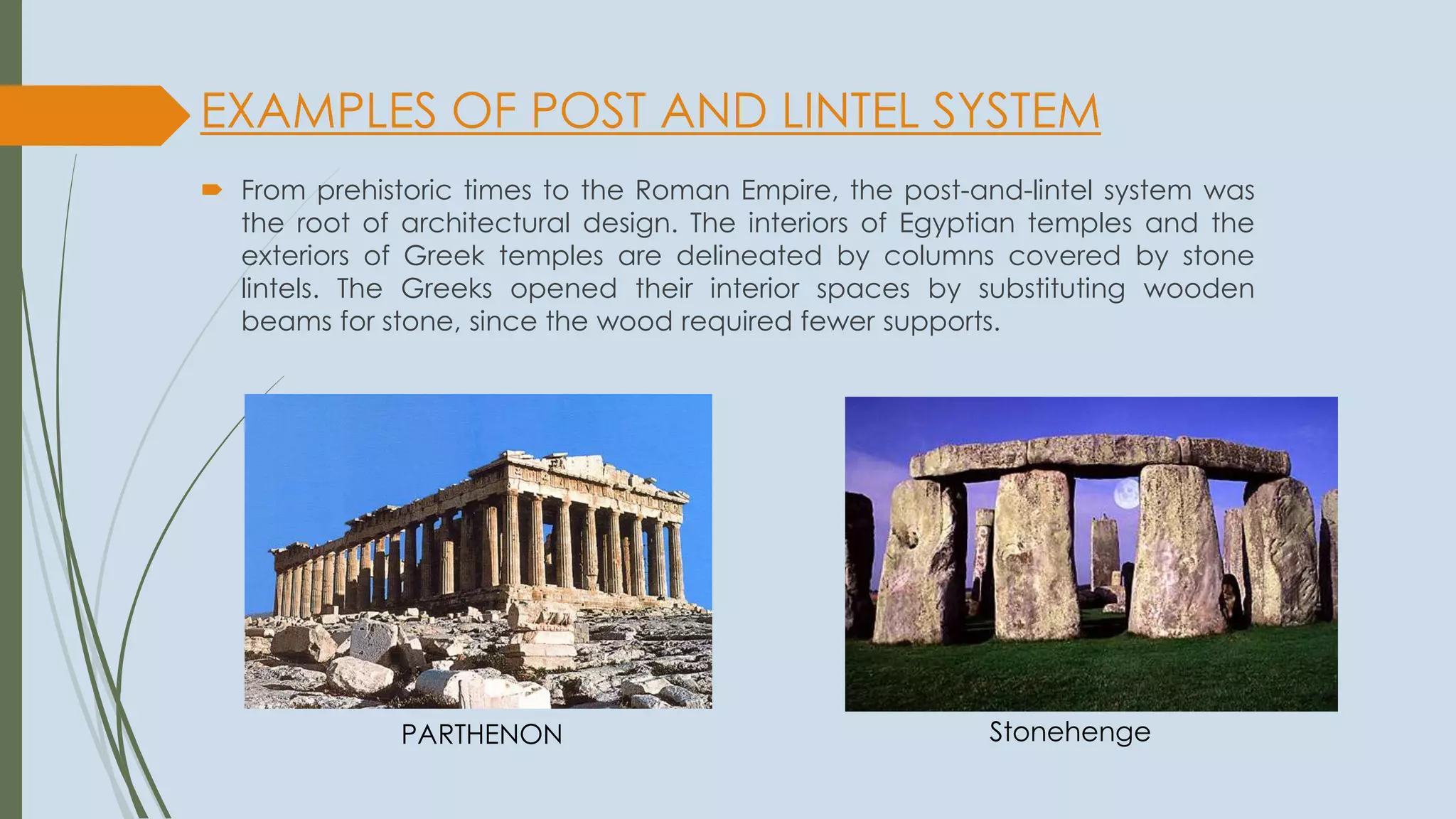 EXAMPLES OF POST AND LINTEL SYSTEM
 From prehistoric times to the Roman Empire, the post-and-lintel system was
the root of architectural design. The interiors of Egyptian temples and the
exteriors of Greek temples are delineated by columns covered by stone
lintels. The Greeks opened their interior spaces by substituting wooden
beams for stone, since the wood required fewer supports.
StonehengePARTHENON
 