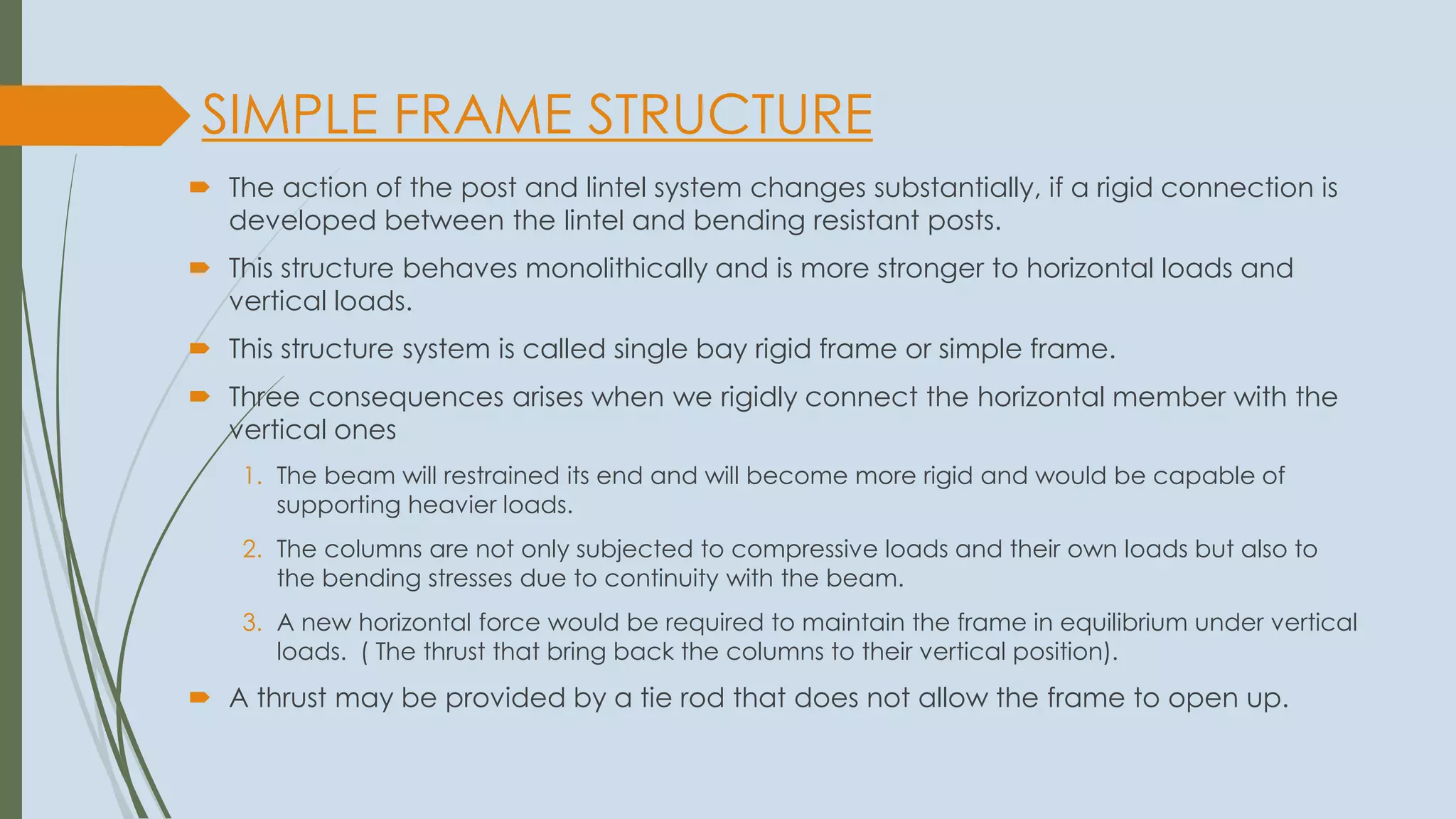SIMPLE FRAME STRUCTURE
 The action of the post and lintel system changes substantially, if a rigid connection is
developed between the lintel and bending resistant posts.
 This structure behaves monolithically and is more stronger to horizontal loads and
vertical loads.
 This structure system is called single bay rigid frame or simple frame.
 Three consequences arises when we rigidly connect the horizontal member with the
vertical ones
1. The beam will restrained its end and will become more rigid and would be capable of
supporting heavier loads.
2. The columns are not only subjected to compressive loads and their own loads but also to
the bending stresses due to continuity with the beam.
3. A new horizontal force would be required to maintain the frame in equilibrium under vertical
loads. ( The thrust that bring back the columns to their vertical position).
 A thrust may be provided by a tie rod that does not allow the frame to open up.
 