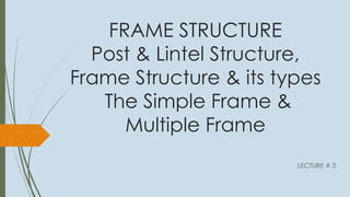 FRAME STRUCTURE
Post & Lintel Structure,
Frame Structure & its types
The Simple Frame &
Multiple Frame
LECTURE # 3
 