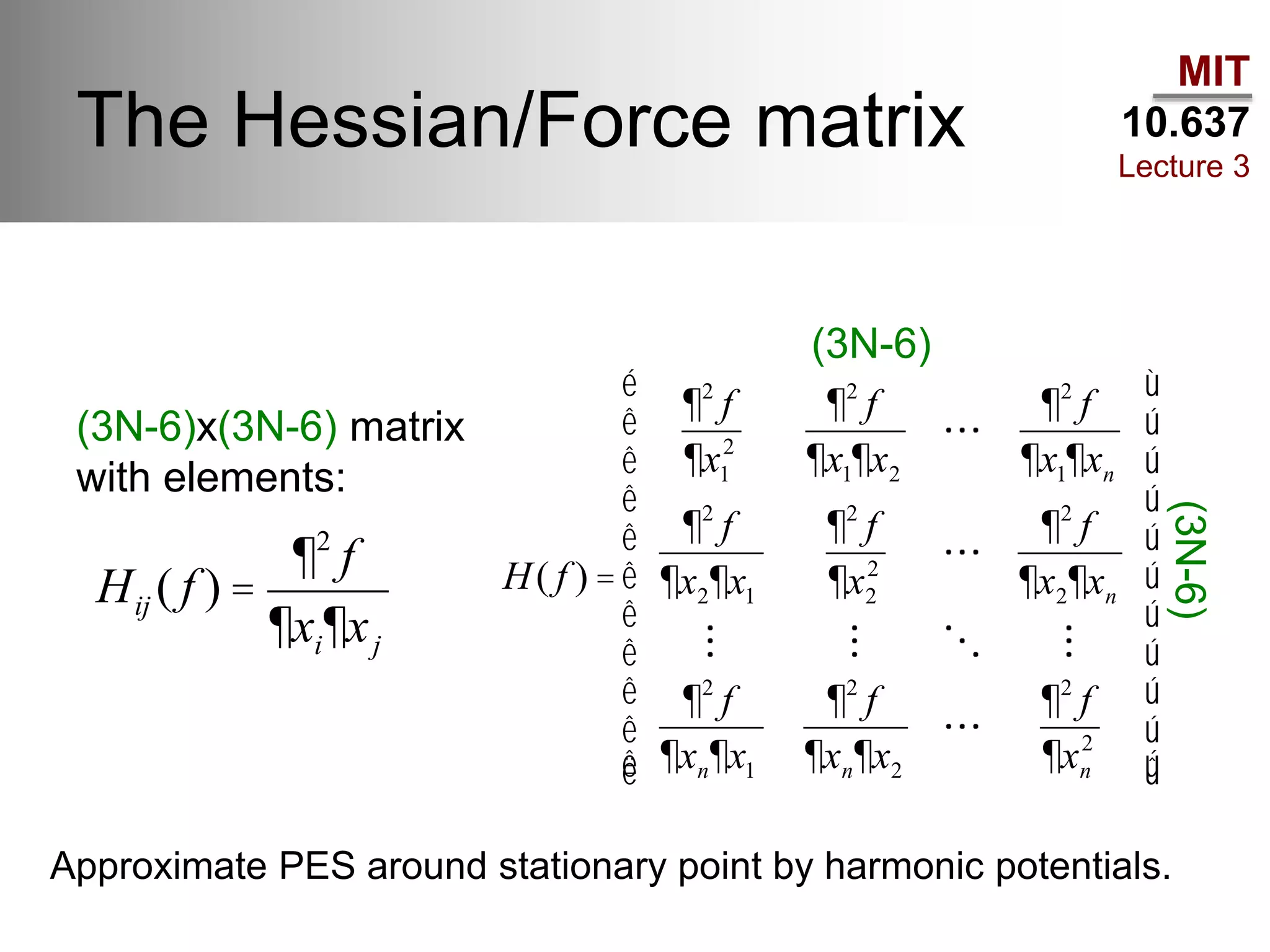 MIT
10.637
Lecture 3
The Hessian/Force matrix
(3N-6)x(3N-6) matrix
with elements:
Hij ( f ) =
¶2
f
¶xi¶xj
H( f ) =
¶2
f
¶x1
2
¶2
f
¶x1¶x2
¶2
f
¶x1¶xn
¶2
f
¶x2¶x1
¶2
f
¶x2
2
¶2
f
¶x2¶xn
¶2
f
¶xn¶x1
¶2
f
¶xn¶x2
¶2
f
¶xn
2
é
ë
ê
ê
ê
ê
ê
ê
ê
ê
ê
ê
ù
û
ú
ú
ú
ú
ú
ú
ú
ú
ú
ú
(3N-6)
(3N-6)
Approximate PES around stationary point by harmonic potentials.
 