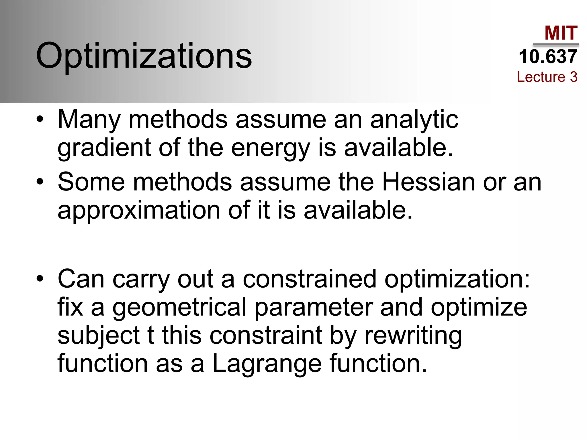 MIT
10.637
Lecture 3
Optimizations
• Many methods assume an analytic
gradient of the energy is available.
• Some methods assume the Hessian or an
approximation of it is available.
• Can carry out a constrained optimization:
fix a geometrical parameter and optimize
subject t this constraint by rewriting
function as a Lagrange function.
 