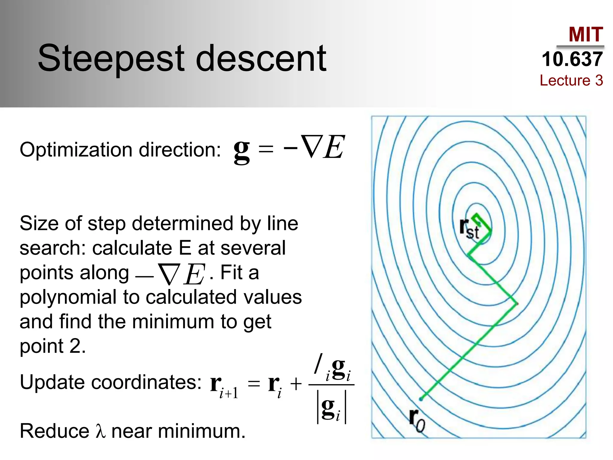 MIT
10.637
Lecture 3
Steepest descent
Optimization direction:
Size of step determined by line
search: calculate E at several
points along . Fit a
polynomial to calculated values
and find the minimum to get
point 2.
g = -ÑE
ri+1 = ri +
ligi
gi
Update coordinates:
Reduce λ near minimum.
 
