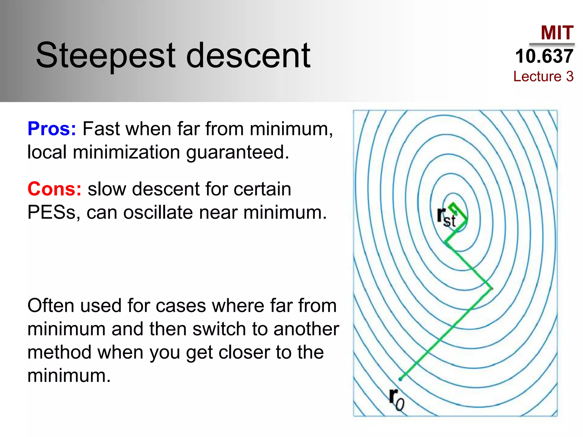 MIT
10.637
Lecture 3
Steepest descent
Pros: Fast when far from minimum,
local minimization guaranteed.
Cons: slow descent for certain
PESs, can oscillate near minimum.
Often used for cases where far from
minimum and then switch to another
method when you get closer to the
minimum.
 