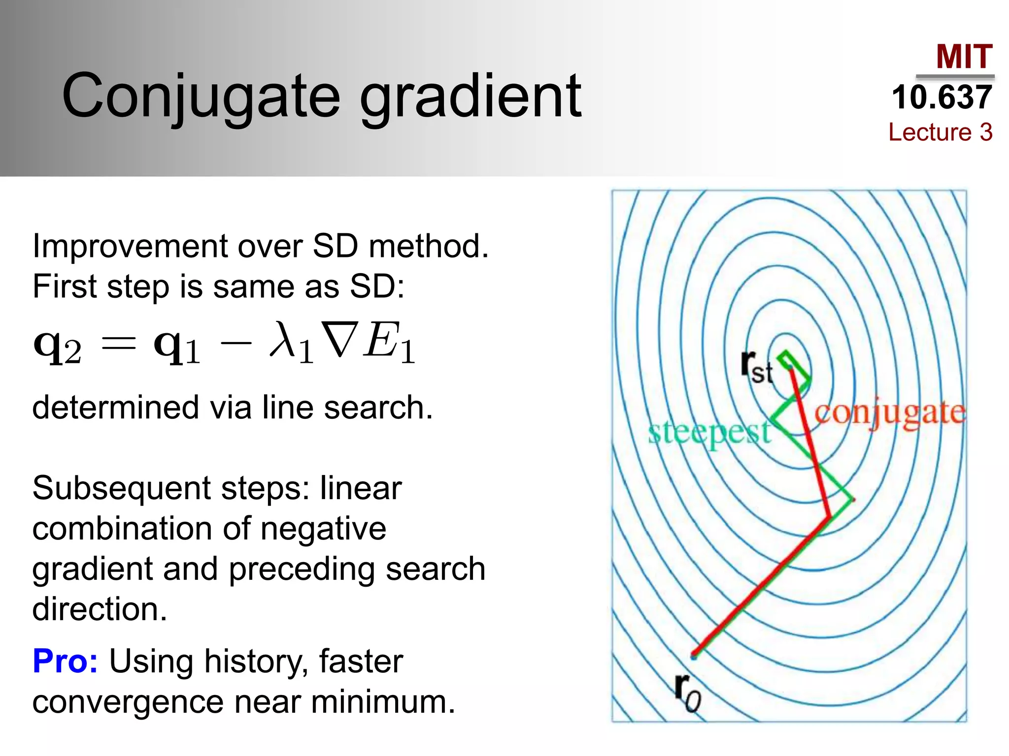 MIT
10.637
Lecture 3
Conjugate gradient
Improvement over SD method.
First step is same as SD:
determined via line search.
Subsequent steps: linear
combination of negative
gradient and preceding search
direction.
Pro: Using history, faster
convergence near minimum.
 