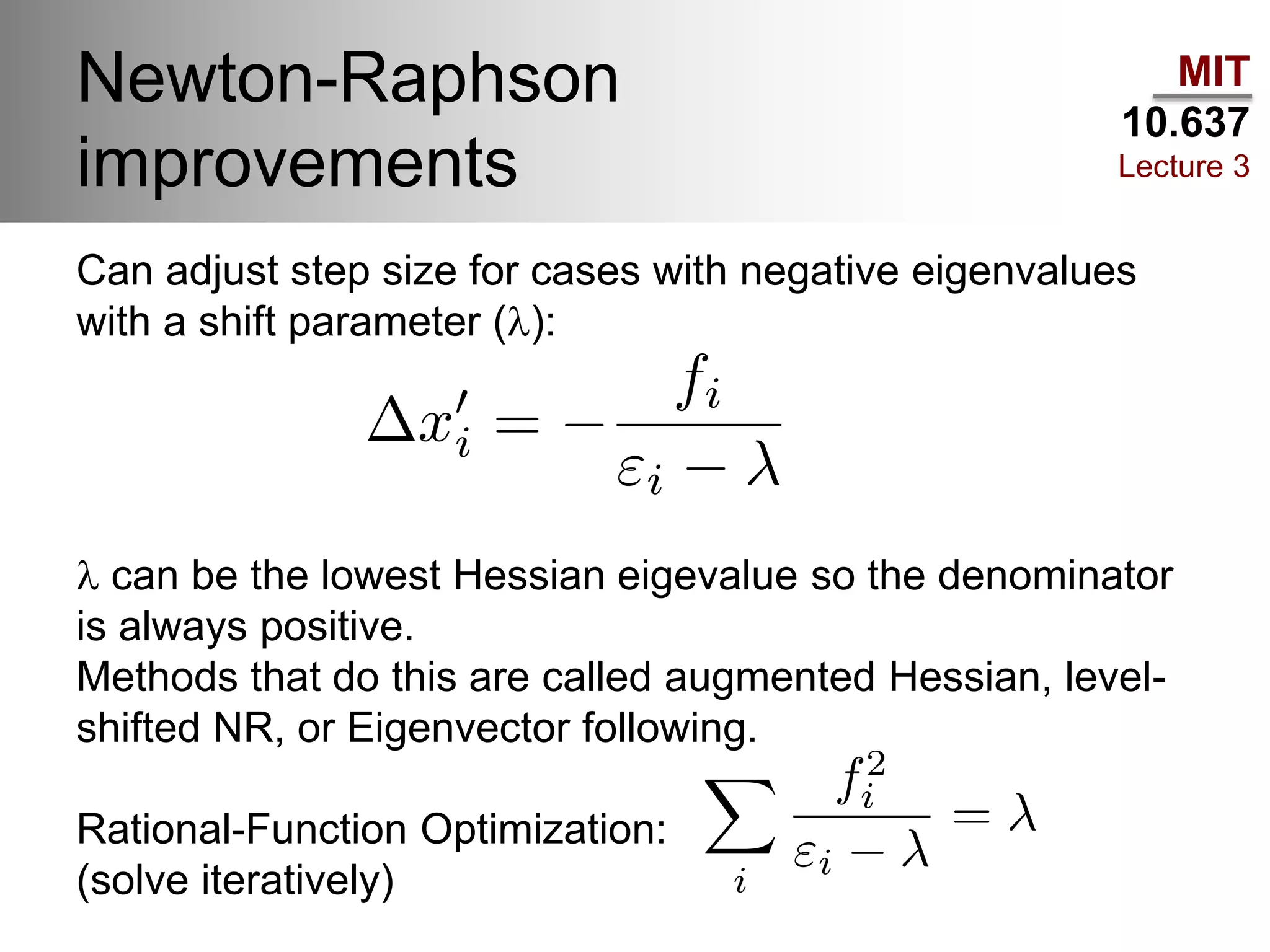 MIT
10.637
Lecture 3
Newton-Raphson
improvements
Can adjust step size for cases with negative eigenvalues
with a shift parameter (l):
l can be the lowest Hessian eigevalue so the denominator
is always positive.
Methods that do this are called augmented Hessian, level-
shifted NR, or Eigenvector following.
Rational-Function Optimization:
(solve iteratively)
 