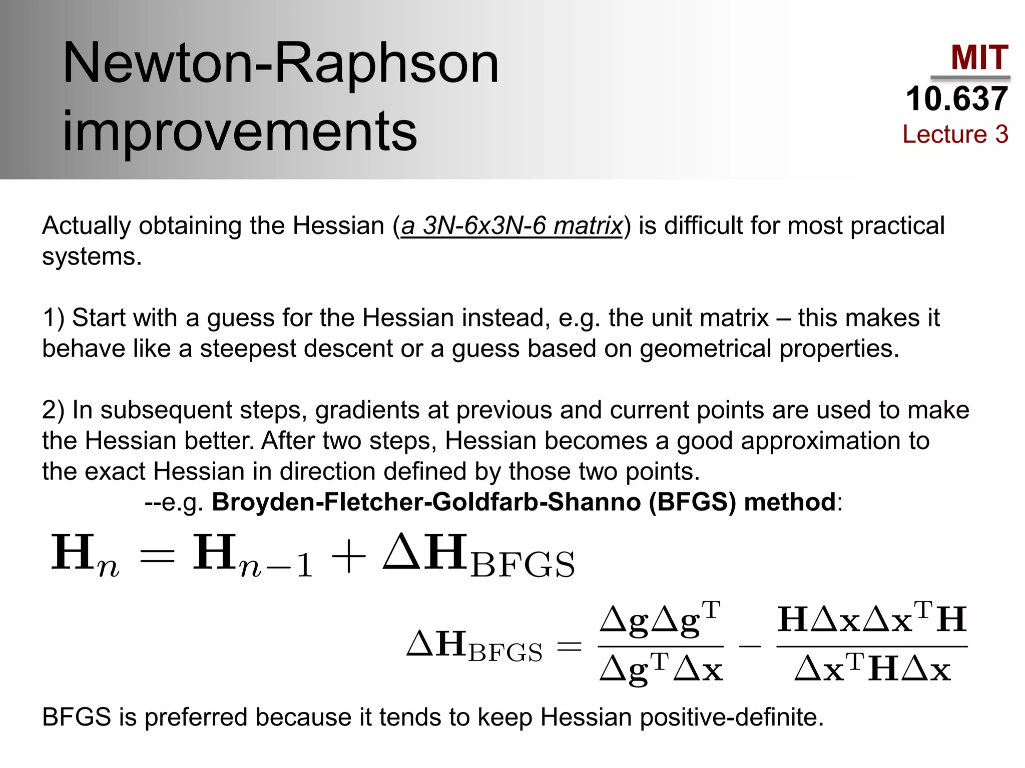 MIT
10.637
Lecture 3
Newton-Raphson
improvements
Actually obtaining the Hessian (a 3N-6x3N-6 matrix) is difficult for most practical
systems.
1) Start with a guess for the Hessian instead, e.g. the unit matrix – this makes it
behave like a steepest descent or a guess based on geometrical properties.
2) In subsequent steps, gradients at previous and current points are used to make
the Hessian better. After two steps, Hessian becomes a good approximation to
the exact Hessian in direction defined by those two points.
--e.g. Broyden-Fletcher-Goldfarb-Shanno (BFGS) method:
BFGS is preferred because it tends to keep Hessian positive-definite.
 