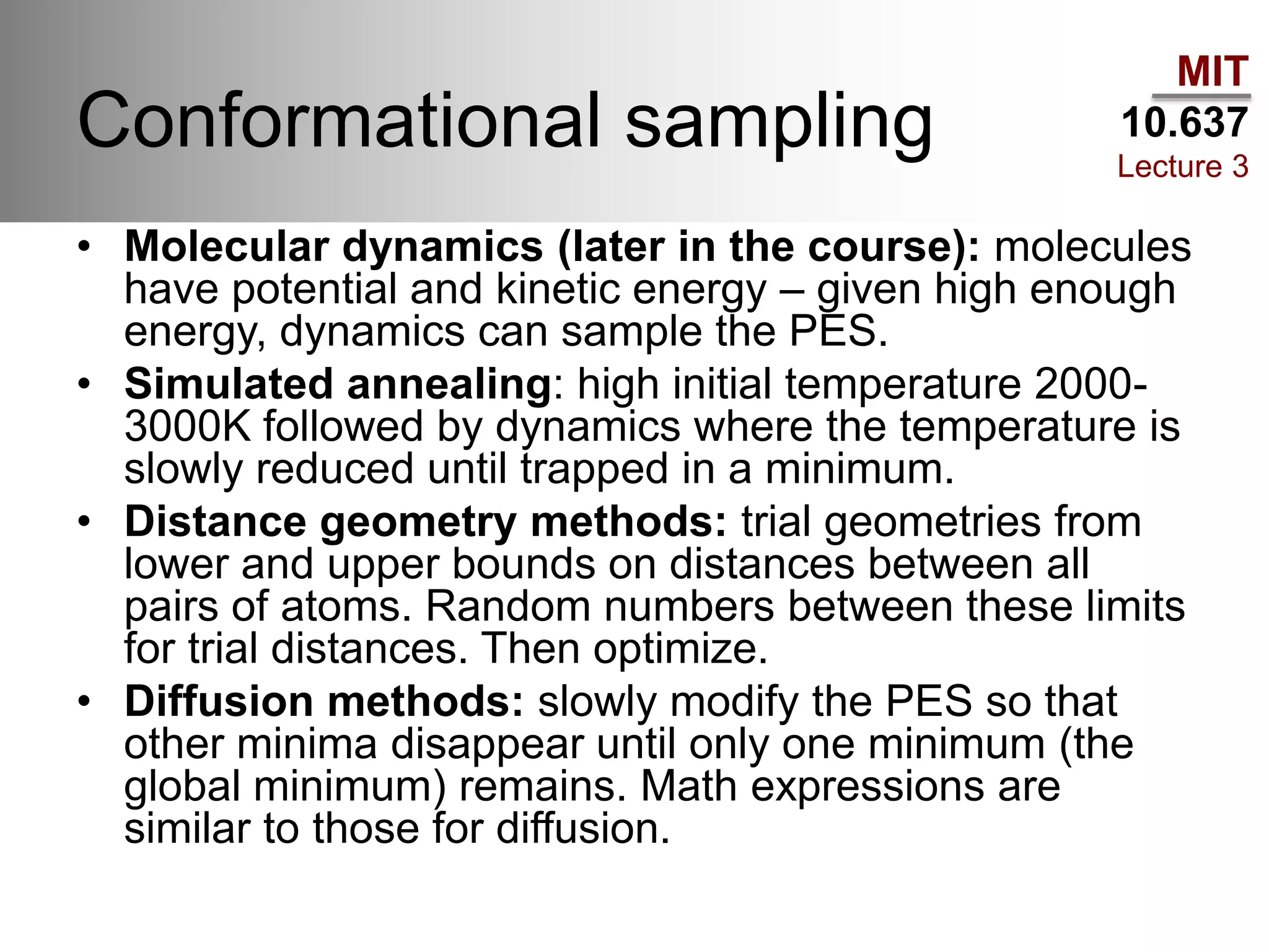 MIT
10.637
Lecture 3
Conformational sampling
• Molecular dynamics (later in the course): molecules
have potential and kinetic energy – given high enough
energy, dynamics can sample the PES.
• Simulated annealing: high initial temperature 2000-
3000K followed by dynamics where the temperature is
slowly reduced until trapped in a minimum.
• Distance geometry methods: trial geometries from
lower and upper bounds on distances between all
pairs of atoms. Random numbers between these limits
for trial distances. Then optimize.
• Diffusion methods: slowly modify the PES so that
other minima disappear until only one minimum (the
global minimum) remains. Math expressions are
similar to those for diffusion.
 