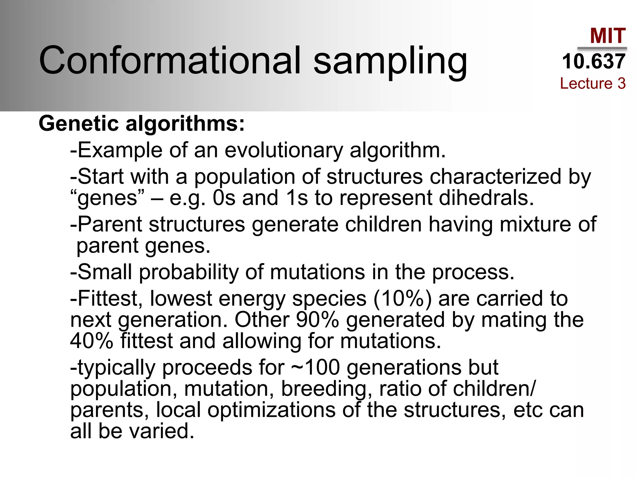 MIT
10.637
Lecture 3
Conformational sampling
Genetic algorithms:
-Example of an evolutionary algorithm.
-Start with a population of structures characterized by
“genes” – e.g. 0s and 1s to represent dihedrals.
-Parent structures generate children having mixture of
parent genes.
-Small probability of mutations in the process.
-Fittest, lowest energy species (10%) are carried to
next generation. Other 90% generated by mating the
40% fittest and allowing for mutations.
-typically proceeds for ~100 generations but
population, mutation, breeding, ratio of children/
parents, local optimizations of the structures, etc can
all be varied.
 