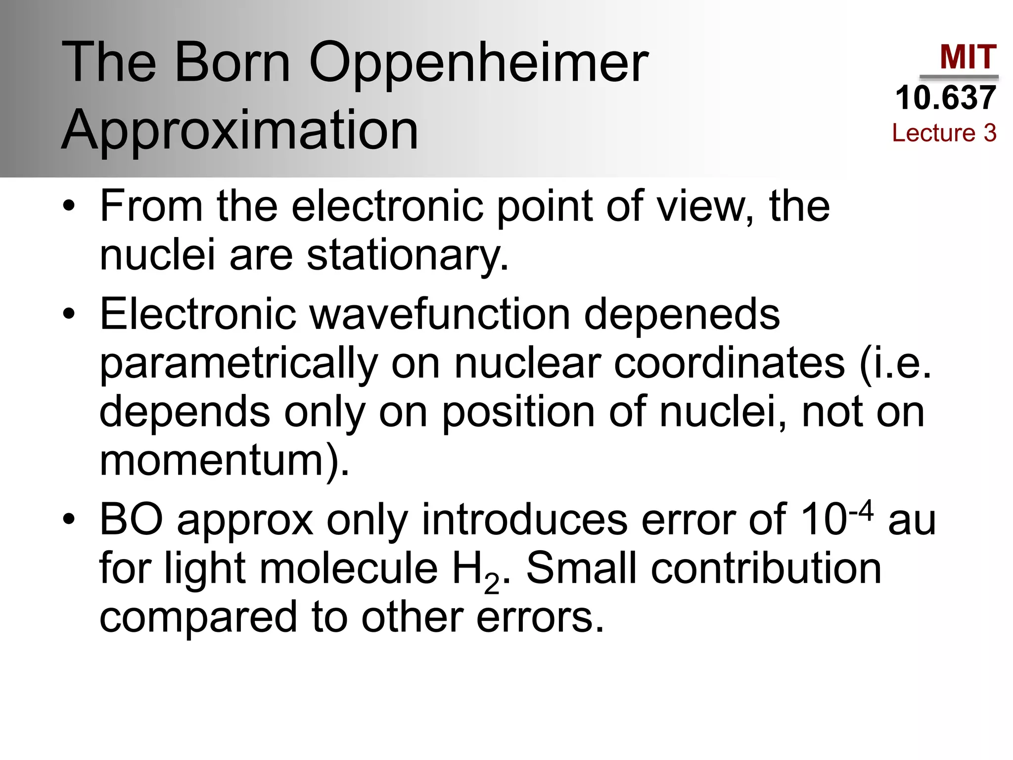 MIT
10.637
Lecture 3
The Born Oppenheimer
Approximation
• From the electronic point of view, the
nuclei are stationary.
• Electronic wavefunction depeneds
parametrically on nuclear coordinates (i.e.
depends only on position of nuclei, not on
momentum).
• BO approx only introduces error of 10-4 au
for light molecule H2. Small contribution
compared to other errors.
 