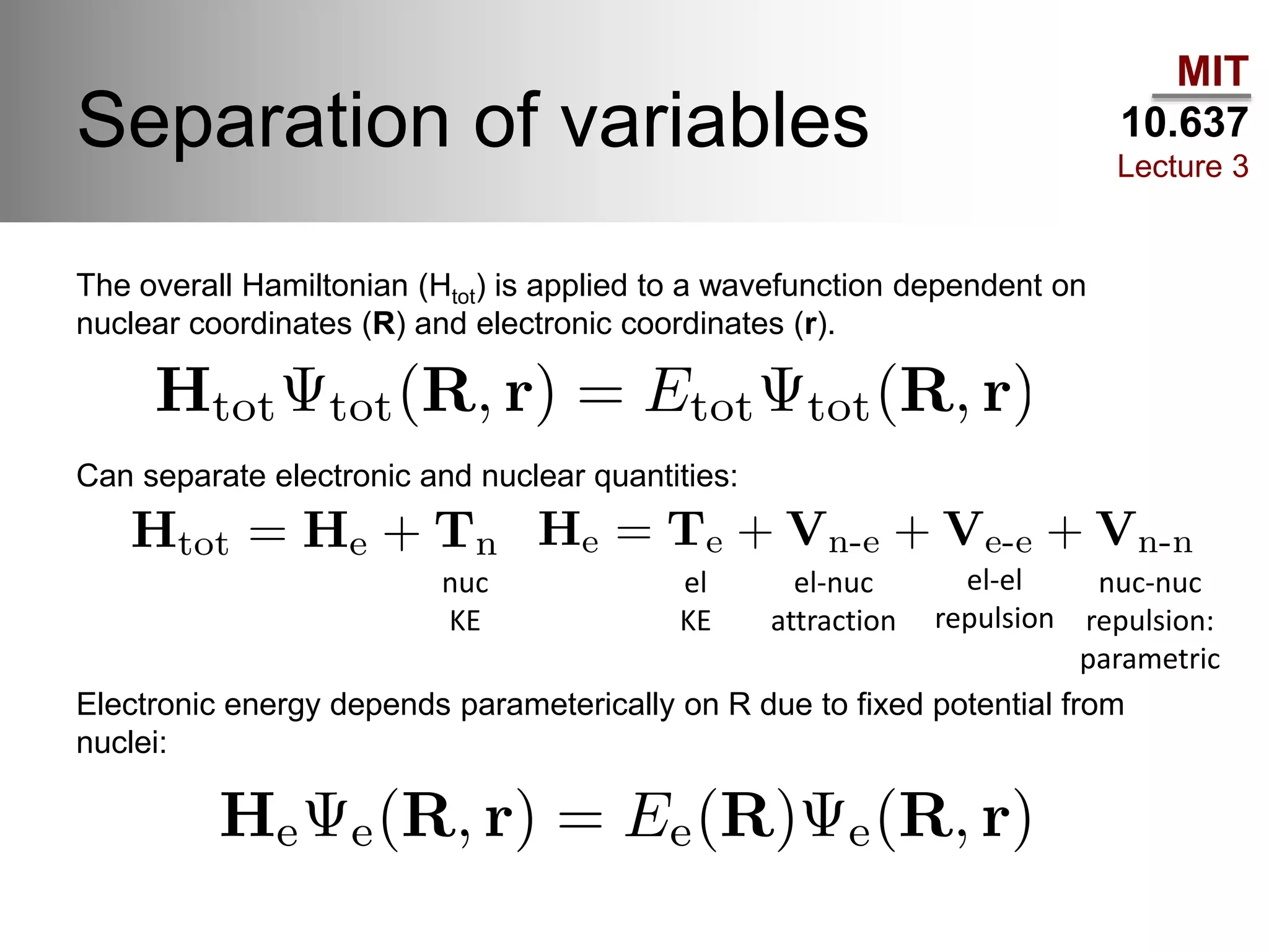 MIT
10.637
Lecture 3
Separation of variables
nuc
KE
el
KE
el-nuc
attraction
el-el
repulsion
nuc-nuc
repulsion:
parametric
The overall Hamiltonian (Htot) is applied to a wavefunction dependent on
nuclear coordinates (R) and electronic coordinates (r).
Can separate electronic and nuclear quantities:
Electronic energy depends parameterically on R due to fixed potential from
nuclei:
 
