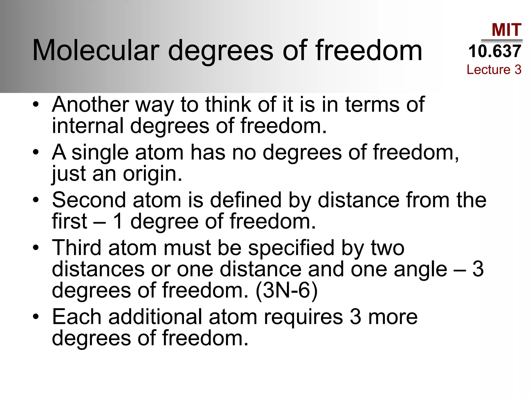 MIT
10.637
Lecture 3
Molecular degrees of freedom
• Another way to think of it is in terms of
internal degrees of freedom.
• A single atom has no degrees of freedom,
just an origin.
• Second atom is defined by distance from the
first – 1 degree of freedom.
• Third atom must be specified by two
distances or one distance and one angle – 3
degrees of freedom. (3N-6)
• Each additional atom requires 3 more
degrees of freedom.
 